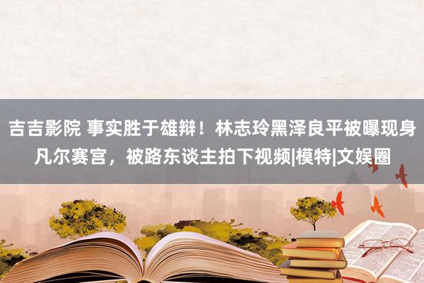 吉吉影院 事实胜于雄辩！林志玲黑泽良平被曝现身凡尔赛宫，被路东谈主拍下视频|模特|文娱圈