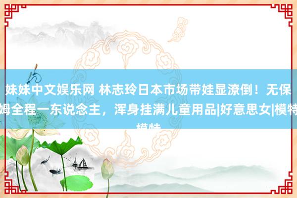 妹妹中文娱乐网 林志玲日本市场带娃显潦倒！无保姆全程一东说念主，浑身挂满儿童用品|好意思女|模特