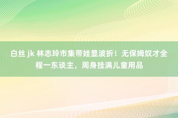 白丝 jk 林志玲市集带娃显波折！无保姆奴才全程一东谈主，周身挂满儿童用品