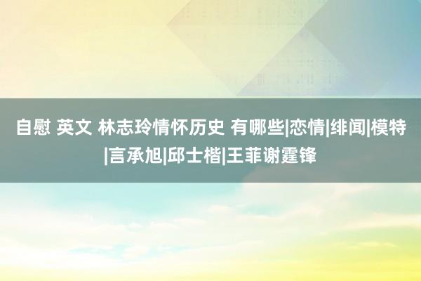 自慰 英文 林志玲情怀历史 有哪些|恋情|绯闻|模特|言承旭|邱士楷|王菲谢霆锋