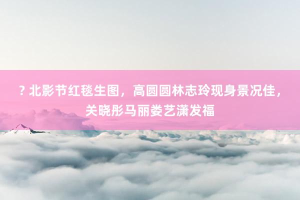 ? 北影节红毯生图，高圆圆林志玲现身景况佳，关晓彤马丽娄艺潇发福