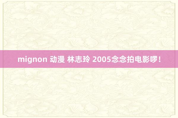 mignon 动漫 林志玲 2005念念拍电影啰！