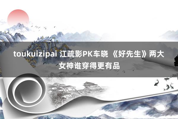 toukuizipai 江疏影PK车晓 《好先生》两大女神谁穿得更有品