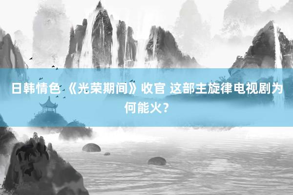 日韩情色 《光荣期间》收官 这部主旋律电视剧为何能火？