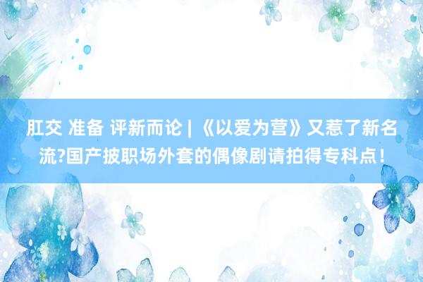 肛交 准备 评新而论 | 《以爱为营》又惹了新名流?国产披职场外套的偶像剧请拍得专科点！