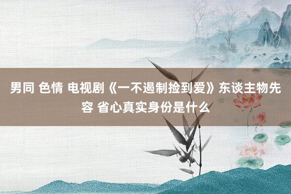 男同 色情 电视剧《一不遏制捡到爱》东谈主物先容 省心真实身份是什么