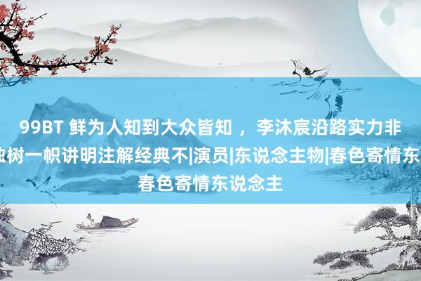 99BT 鲜为人知到大众皆知 ，李沐宸沿路实力非凡， 独树一帜讲明注解经典不|演员|东说念主物|春色寄情东说念主