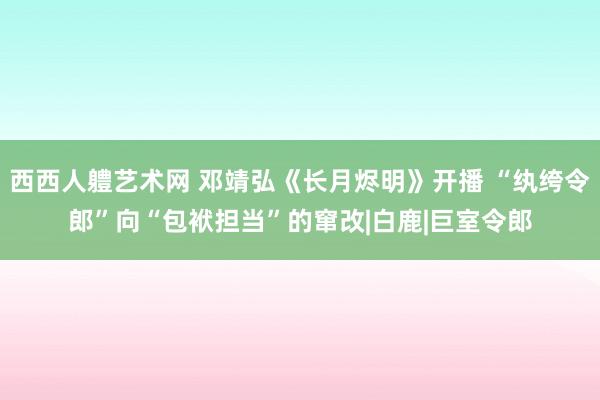 西西人軆艺术网 邓靖弘《长月烬明》开播 “纨绔令郎”向“包袱担当”的窜改|白鹿|巨室令郎