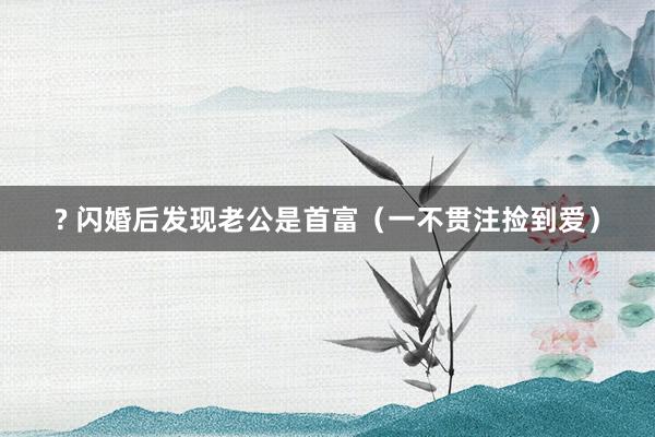 ? 闪婚后发现老公是首富（一不贯注捡到爱）