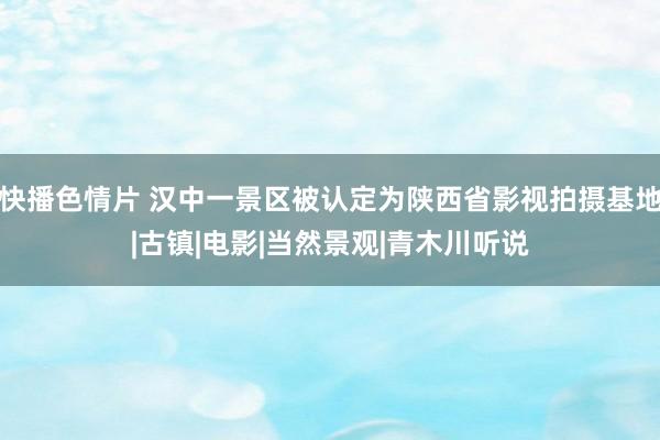 快播色情片 汉中一景区被认定为陕西省影视拍摄基地|古镇|电影|当然景观|青木川听说