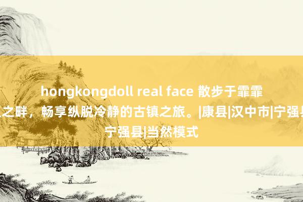 hongkongdoll real face 散步于霏霏缭绕的三江之畔，畅享纵脱冷静的古镇之旅。|康县|汉中市|宁强县|当然模式