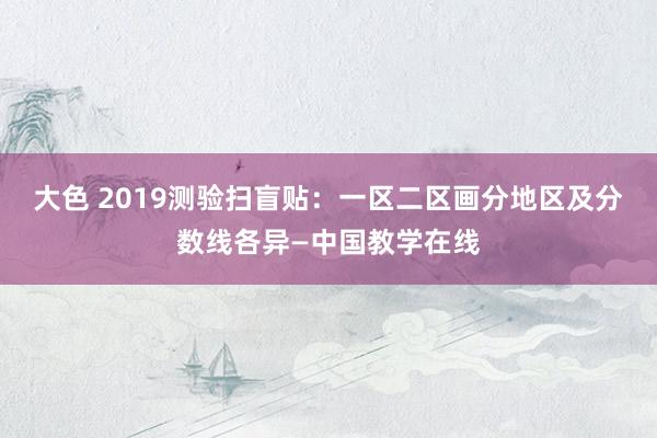 大色 2019测验扫盲贴：一区二区画分地区及分数线各异—中国教学在线