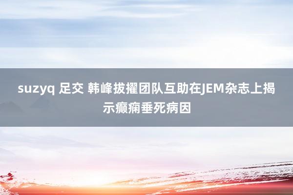 suzyq 足交 韩峰拔擢团队互助在JEM杂志上揭示癫痫垂死病因