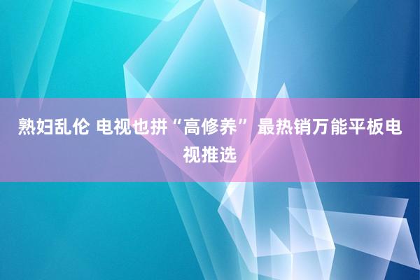 熟妇乱伦 电视也拼“高修养” 最热销万能平板电视推选