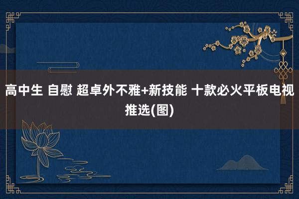 高中生 自慰 超卓外不雅+新技能 十款必火平板电视推选(图)