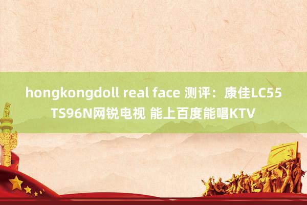 hongkongdoll real face 测评：康佳LC55TS96N网锐电视 能上百度能唱KTV