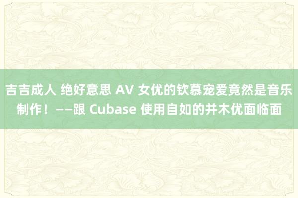 吉吉成人 绝好意思 AV 女优的钦慕宠爱竟然是音乐制作！——跟 Cubase 使用自如的并木优面临面