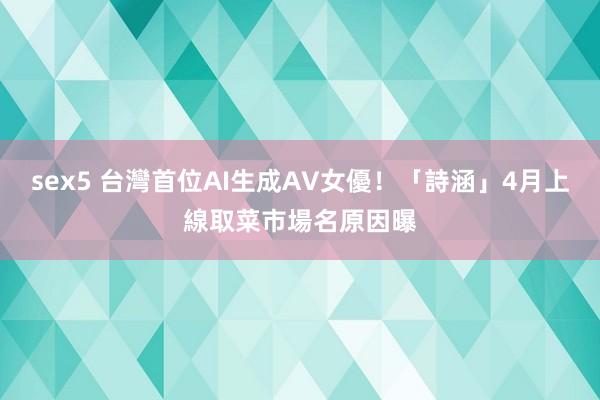 sex5 台灣首位AI生成AV女優！「詩涵」4月上線　取菜市場名原因曝