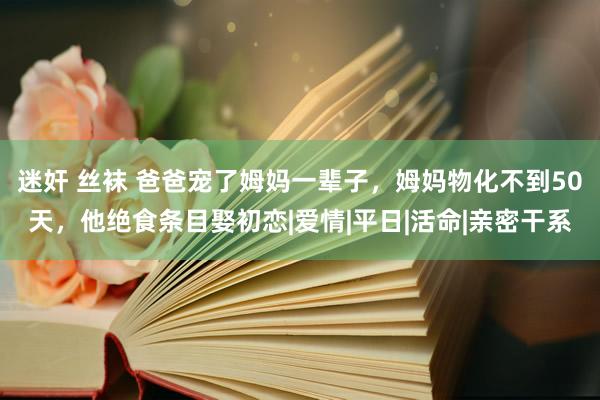 迷奸 丝袜 爸爸宠了姆妈一辈子，姆妈物化不到50天，他绝食条目娶初恋|爱情|平日|活命|亲密干系