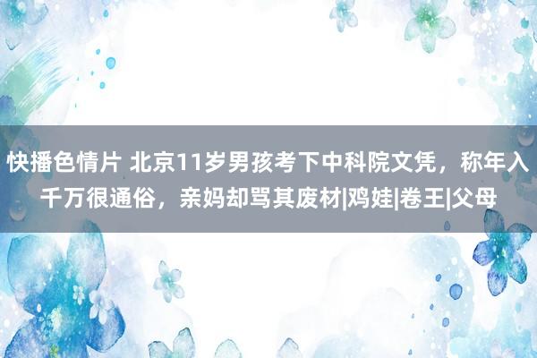 快播色情片 北京11岁男孩考下中科院文凭，称年入千万很通俗，亲妈却骂其废材|鸡娃|卷王|父母