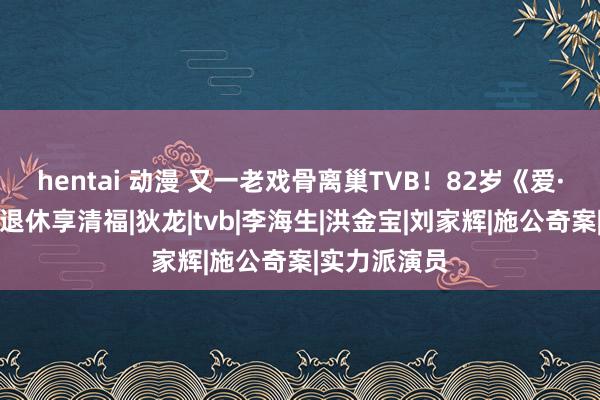 hentai 动漫 又一老戏骨离巢TVB！82岁《爱·回家》申叔退休享清福|狄龙|tvb|李海生|洪金宝|刘家辉|施公奇案|实力派演员