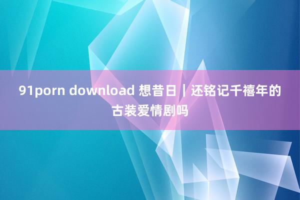 91porn download 想昔日｜还铭记千禧年的古装爱情剧吗