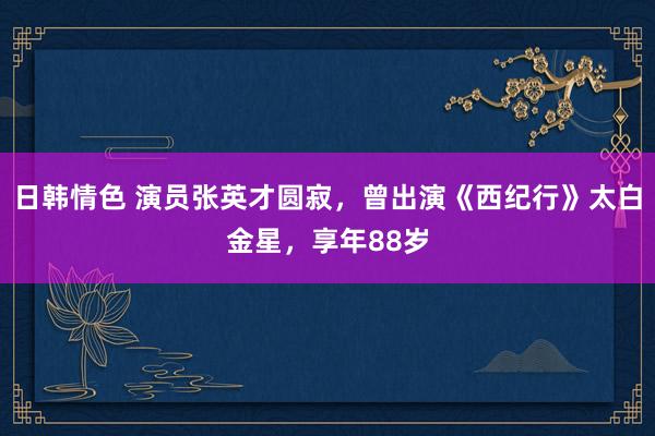 日韩情色 演员张英才圆寂，曾出演《西纪行》太白金星，享年88岁