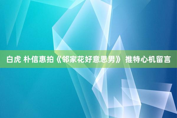 白虎 朴信惠拍《邻家花好意思男》 推特心机留言