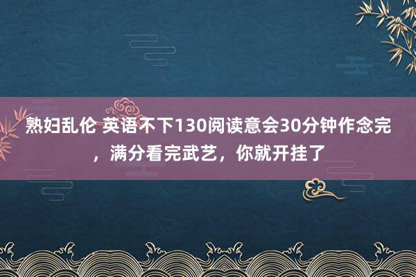 熟妇乱伦 英语不下130阅读意会30分钟作念完，满分看完武艺，你就开挂了